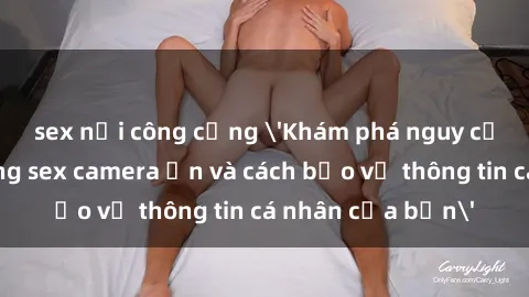sex nơi công cộng 'Khám phá nguy cơ của việc sử dụng sex camera ẩn và cách bảo vệ thông tin cá nhân của bạn'