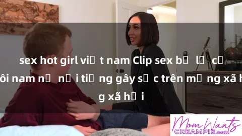 sex hot girl việt nam Clip sex bị lộ của đôi nam nữ nổi tiếng gây sốc trên mạng xã hội
