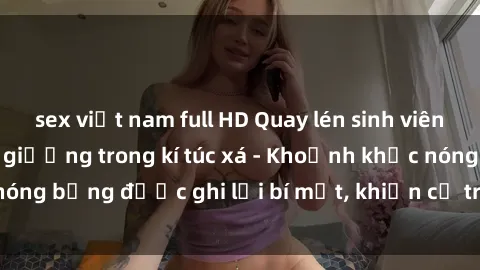sex việt nam full HD Quay lén sinh viên làm tình ngay trên giường trong kí túc xá - Khoảnh khắc nóng bỏng được ghi lại bí mật, khiến cả trường học xôn xao.