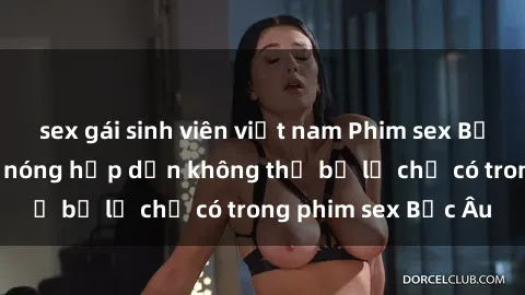 sex gái sinh viên việt nam Phim sex Bắc Âu: Những cảnh nóng hấp dẫn không thể bỏ lỡ chỉ có trong phim sex Bắc Âu