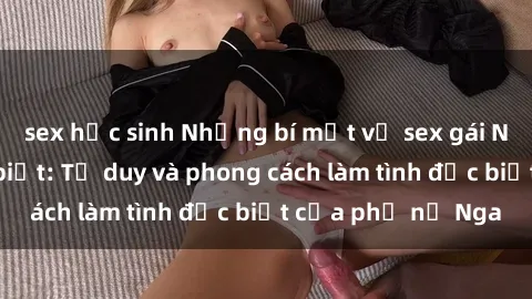 sex học sinh Những bí mật về sex gái Nga mà bạn chưa biết: Tư duy và phong cách làm tình đặc biệt của phụ nữ Nga