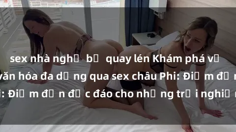 sex nhà nghỉ bị quay lén Khám phá vẻ đẹp tự nhiên và văn hóa đa dạng qua sex châu Phi: Điểm đến độc đáo cho những trải nghiệm khó quên