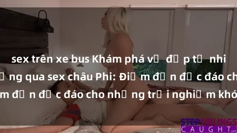 sex trên xe bus Khám phá vẻ đẹp tự nhiên và văn hóa đa dạng qua sex châu Phi: Điểm đến độc đáo cho những trải nghiệm khó quên