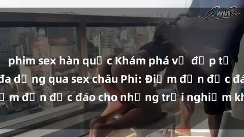 phim sex hàn quốc Khám phá vẻ đẹp tự nhiên và văn hóa đa dạng qua sex châu Phi: Điểm đến độc đáo cho những trải nghiệm khó quên