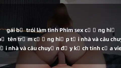 gái bị trói làm tình Phim sex cưỡng hiếp vietsub: Nữ sinh bị tên trộm cưỡng hiếp tại nhà và câu chuyện đầy kịch tính của vietsub