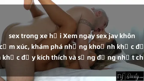 sex trong xe hơi Xem ngay sex jav không che để thỏa mãn cảm xúc, khám phá những khoảnh khắc đầy kích thích và sống động nhất chỉ trong click!