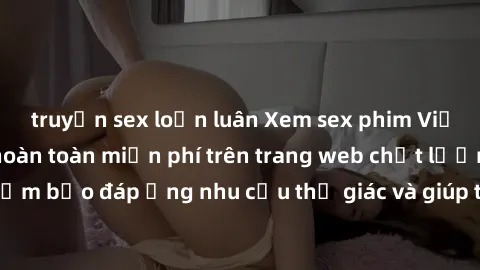 truyện sex loạn luân Xem sex phim Việt Nam không che hoàn toàn miễn phí trên trang web chất lượng cao. Đảm bảo đáp ứng nhu cầu thị giác và giúp thỏa mãn mong muốn của bạn.