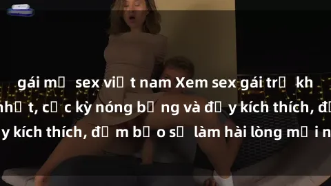 gái mỹ sex việt nam Xem sex gái trẻ không che hấp dẫn nhất, cực kỳ nóng bỏng và đầy kích thích, đảm bảo sẽ làm hài lòng mọi người!