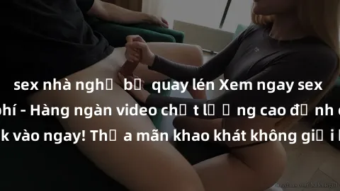 sex nhà nghỉ bị quay lén Xem ngay sex jav full HD miễn phí - Hàng ngàn video chất lượng cao đỉnh cao chỉ cần click vào ngay! Thỏa mãn khao khát không giới hạn, đón chờ những trải nghiệm mới lạ!