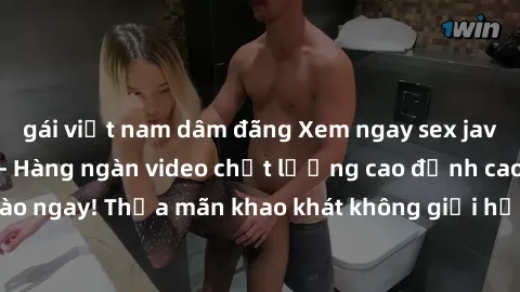 gái việt nam dâm đãng Xem ngay sex jav full HD miễn phí - Hàng ngàn video chất lượng cao đỉnh cao chỉ cần click vào ngay! Thỏa mãn khao khát không giới hạn, đón chờ những trải nghiệm mới lạ!