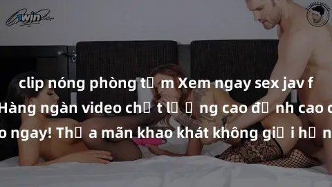 clip nóng phòng tắm Xem ngay sex jav full HD miễn phí - Hàng ngàn video chất lượng cao đỉnh cao chỉ cần click vào ngay! Thỏa mãn khao khát không giới hạn, đón chờ những trải nghiệm mới lạ!