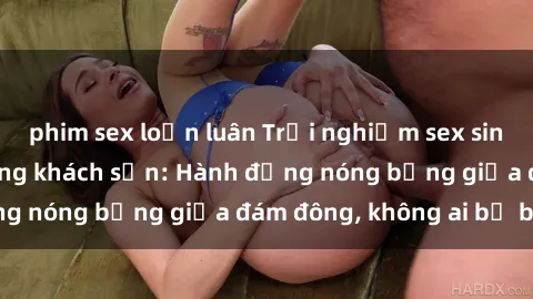 phim sex loạn luân Trải nghiệm sex sinh viên sôi động trong khách sạn: Hành động nóng bỏng giữa đám đông, không ai bị bỏ lỡ