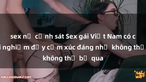 sex nữ cảnh sát Sex gái Việt Nam có con: Trải nghiệm đầy cảm xúc đáng nhớ không thể bỏ qua