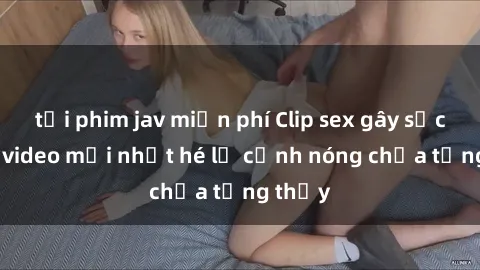 tải phim jav miễn phí Clip sex gây sốc: Loạt video mới nhất hé lộ cảnh nóng chưa từng thấy