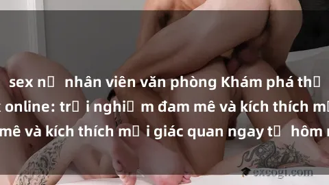 sex nữ nhân viên văn phòng Khám phá thế giới mới của sex online: trải nghiệm đam mê và kích thích mọi giác quan ngay từ hôm nay!