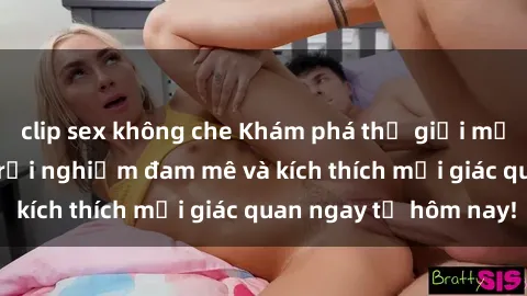 clip sex không che Khám phá thế giới mới của sex online: trải nghiệm đam mê và kích thích mọi giác quan ngay từ hôm nay!