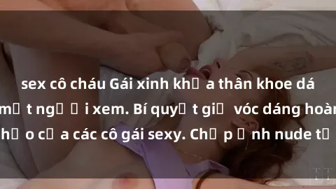 sex cô cháu Gái xinh khỏa thân khoe dáng nóng bỏng đốt mắt người xem. Bí quyết giữ vóc dáng hoàn hảo của các cô gái sexy. Chụp ảnh nude tự tin không sợ lộ hàng.
