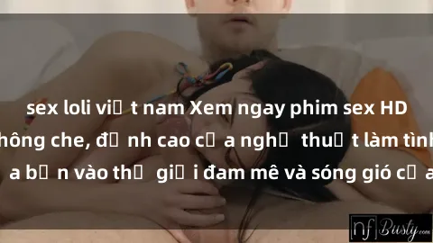 sex loli việt nam Xem ngay phim sex HD chất lượng cao không che, đỉnh cao của nghệ thuật làm tình, đưa bạn vào thế giới đam mê và sóng gió của tình yêu không giới hạn.