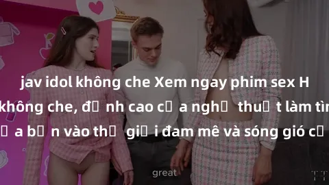 jav idol không che Xem ngay phim sex HD chất lượng cao không che, đỉnh cao của nghệ thuật làm tình, đưa bạn vào thế giới đam mê và sóng gió của tình yêu không giới hạn.