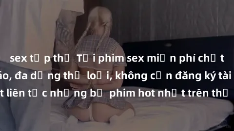 sex tập thể Tải phim sex miễn phí chất lượng cao độc đáo, đa dạng thể loại, không cần đăng ký tài khoản. Cập nhật liên tục những bộ phim hot nhất trên thị trường. Sự lựa chọn hàng đầu cho người yêu th