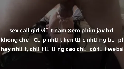 sex call girl việt nam Xem phim jav hd miễn phí đỉnh cao không che - Cập nhật liên tục những bộ phim sex hay nhất, chất lượng cao chỉ có tại website chuyên nghiệp hàng đầu.