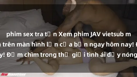 phim sex tra tấn Xem phim JAV vietsub mới nhất và hấp dẫn trên màn hình lớn của bạn ngay hôm nay! Đắm chìm trong thế giới tình ái đầy nóng bỏng và kích thích.