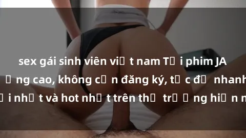 sex gái sinh viên việt nam Tải phim JAV miễn phí chất lượng cao, không cần đăng ký, tốc độ nhanh. Mới nhất và hot nhất trên thị trường hiện nay, cập nhật hàng ngày.