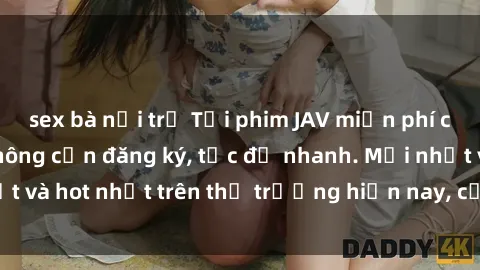 sex bà nội trợ Tải phim JAV miễn phí chất lượng cao, không cần đăng ký, tốc độ nhanh. Mới nhất và hot nhất trên thị trường hiện nay, cập nhật hàng ngày.