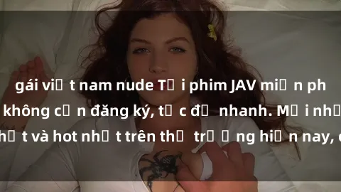gái việt nam nude Tải phim JAV miễn phí chất lượng cao, không cần đăng ký, tốc độ nhanh. Mới nhất và hot nhất trên thị trường hiện nay, cập nhật hàng ngày.