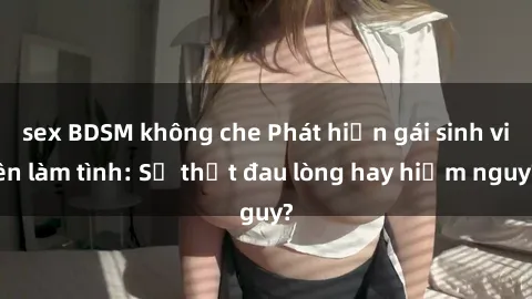 sex BDSM không che Phát hiện gái sinh viên làm tình: Sự thật đau lòng hay hiểm nguy?