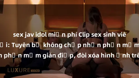 sex jav idol miễn phí Clip sex sinh viên gây sốt mạng xã hội: Tuyên bố không chấp nhận phần mềm gián điệp, đòi xóa hình ảnh trên internet