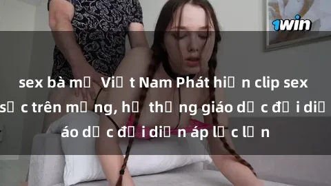 sex bà mẹ Việt Nam Phát hiện clip sex nữ sinh gây sốc trên mạng, hệ thống giáo dục đối diện áp lực lớn