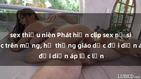 sex thiếu niên Phát hiện clip sex nữ sinh gây sốc trên mạng, hệ thống giáo dục đối diện áp lực lớn