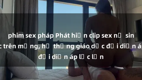 phim sex pháp Phát hiện clip sex nữ sinh gây sốc trên mạng, hệ thống giáo dục đối diện áp lực lớn