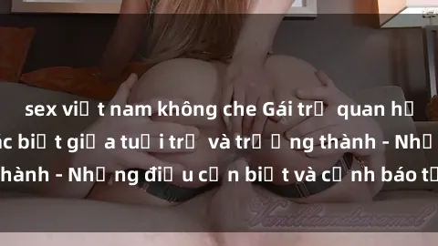 sex việt nam không che Gái trẻ quan hệ: Mối quan hệ khác biệt giữa tuổi trẻ và trưởng thành - Những điều cần biết và cảnh báo từ chuyên gia