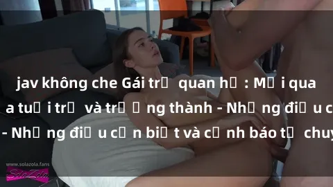 jav không che Gái trẻ quan hệ: Mối quan hệ khác biệt giữa tuổi trẻ và trưởng thành - Những điều cần biết và cảnh báo từ chuyên gia