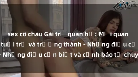 sex cô cháu Gái trẻ quan hệ: Mối quan hệ khác biệt giữa tuổi trẻ và trưởng thành - Những điều cần biết và cảnh báo từ chuyên gia