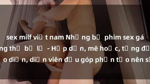 sex milf việt nam Những bộ phim sex gái già đỉnh cao không thể bỏ lỡ - Hấp dẫn, mê hoặc, từng đạo diễn, diễn viên đều góp phần tạo nên sự hấp dẫn, kích thích.