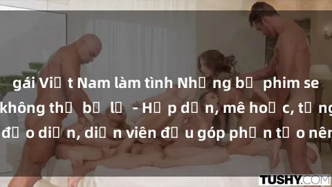 gái Việt Nam làm tình Những bộ phim sex gái già đỉnh cao không thể bỏ lỡ - Hấp dẫn, mê hoặc, từng đạo diễn, diễn viên đều góp phần tạo nên sự hấp dẫn, kích thích.