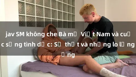 jav SM không che Bà mẹ Việt Nam và cuộc sống tình dục: Sự thật và những lo lắng