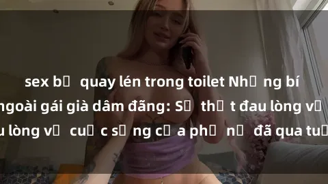 sex bị quay lén trong toilet Những bí mật đằng sau vẻ ngoài gái già dâm đãng: Sự thật đau lòng về cuộc sống của phụ nữ đã qua tuổi thanh xuân