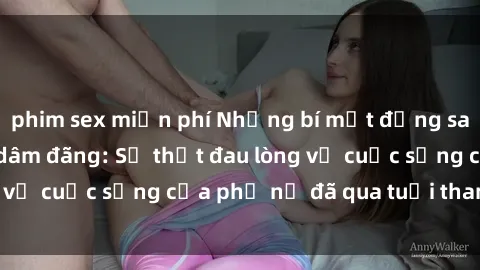 phim sex miễn phí Những bí mật đằng sau vẻ ngoài gái già dâm đãng: Sự thật đau lòng về cuộc sống của phụ nữ đã qua tuổi thanh xuân