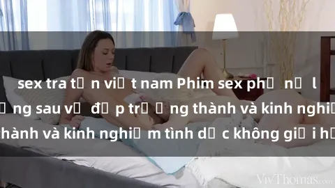 sex tra tấn việt nam Phim sex phụ nữ lớn tuổi: Sức hút đằng sau vẻ đẹp trưởng thành và kinh nghiệm tình dục không giới hạn