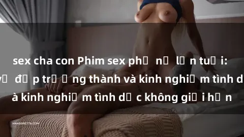 sex cha con Phim sex phụ nữ lớn tuổi: Sức hút đằng sau vẻ đẹp trưởng thành và kinh nghiệm tình dục không giới hạn