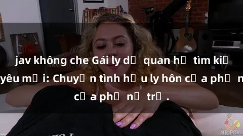 jav không che Gái ly dị quan hệ tìm kiếm tình yêu mới: Chuyện tình hậu ly hôn của phụ nữ trẻ.