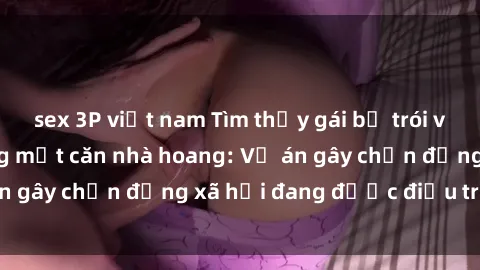 sex 3P việt nam Tìm thấy gái bị trói và bị hiếp dâm trong một căn nhà hoang: Vụ án gây chấn động xã hội đang được điều tra vào.