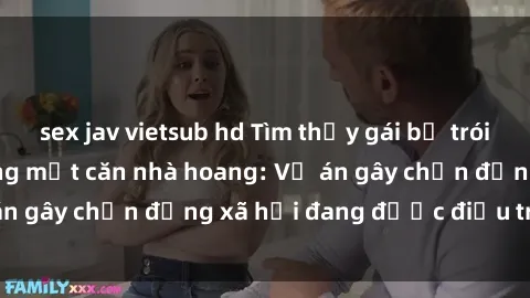 sex jav vietsub hd Tìm thấy gái bị trói và bị hiếp dâm trong một căn nhà hoang: Vụ án gây chấn động xã hội đang được điều tra vào.