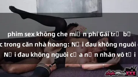 phim sex không che miễn phí Gái trẻ bị hiếp dâm bạo lực trong căn nhà hoang: Nỗi đau không nguôi của nạn nhân vô tội