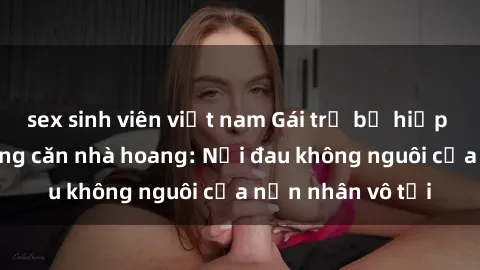 sex sinh viên việt nam Gái trẻ bị hiếp dâm bạo lực trong căn nhà hoang: Nỗi đau không nguôi của nạn nhân vô tội