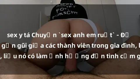 sex y tá Chuyện `sex anh em ruột` - Đề cập đến quan hệ gần gũi giữa các thành viên trong gia đình, liệu nó có làm ảnh hưởng đến tình cảm gia đình hay không?